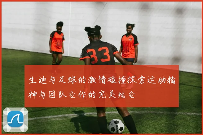 生迪与足球的激情碰撞探索运动精神与团队合作的完美结合