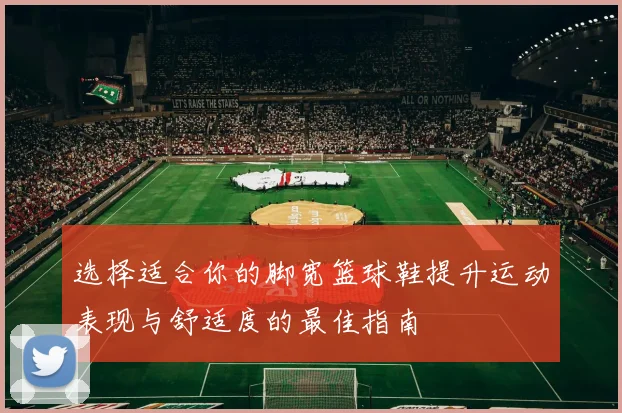 选择适合你的脚宽篮球鞋提升运动表现与舒适度的最佳指南