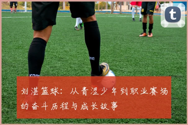 刘湛篮球：从青涩少年到职业赛场的奋斗历程与成长故事