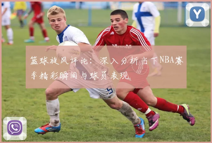 篮球旋风评论：深入分析当下NBA赛季精彩瞬间与球员表现