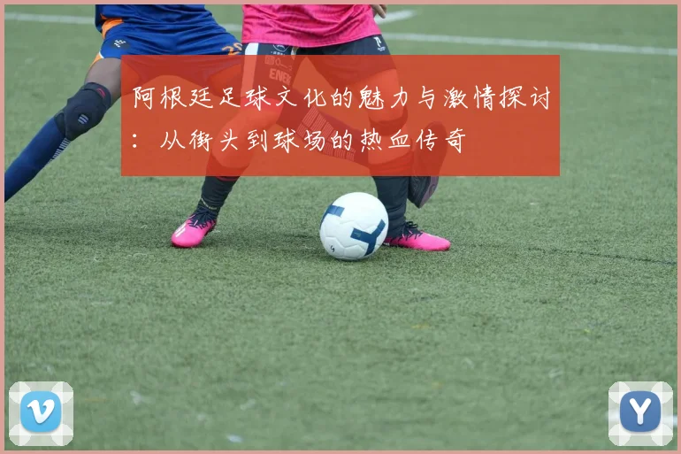 阿根廷足球文化的魅力与激情探讨：从街头到球场的热血传奇