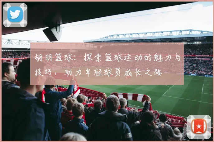 胡明篮球：探索篮球运动的魅力与技巧，助力年轻球员成长之路