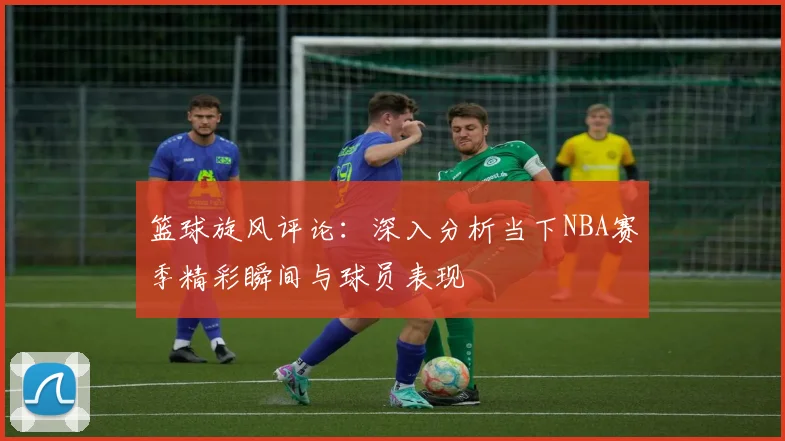 篮球旋风评论：深入分析当下NBA赛季精彩瞬间与球员表现