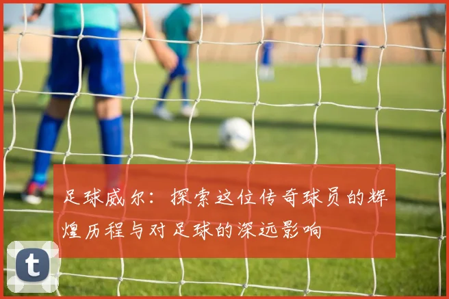 足球威尔：探索这位传奇球员的辉煌历程与对足球的深远影响